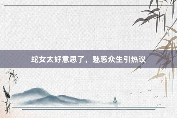 蛇女太好意思了，魅惑众生引热议