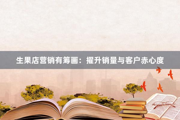 生果店营销有筹画：擢升销量与客户赤心度