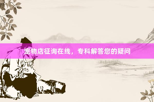 宠物店征询在线，专科解答您的疑问